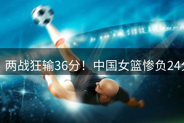 两战狂输36分！中国女篮惨负24分遭意大利双杀 张子宇空砍19分