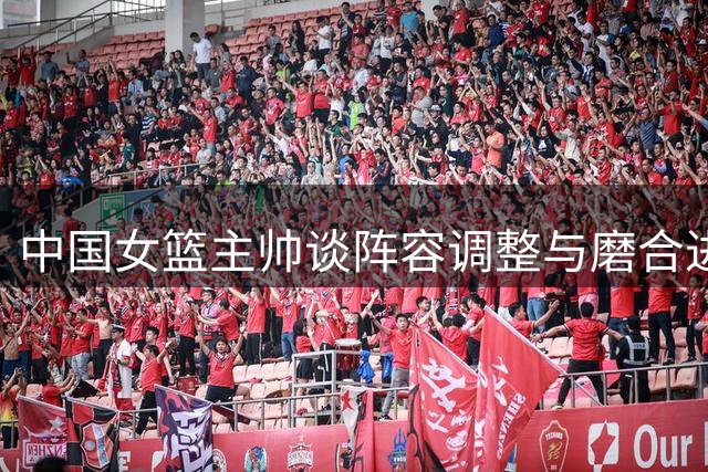 中国女篮主帅谈阵容调整与磨合进展