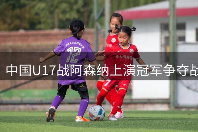 中国U17战阿森纳上演冠军争夺战，比赛时间因台风调整