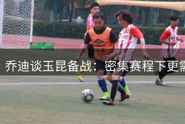 乔迪谈玉昆备战：密集赛程下更需稳定发挥 主场争胜志在必得