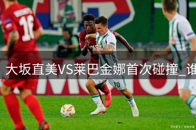 大坂直美VS莱巴金娜首次碰撞 谁能延续连胜势头？