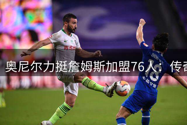 奥尼尔力挺詹姆斯加盟76人：传奇球星追求的是伟大而非戒指