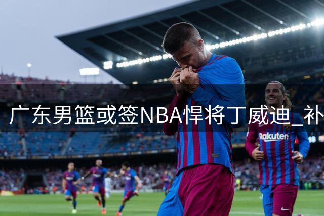 广东男篮或签NBA悍将丁威迪 补强争冠阵容