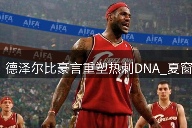 德泽尔比豪言重塑热刺DNA 夏窗六连签开启新时代