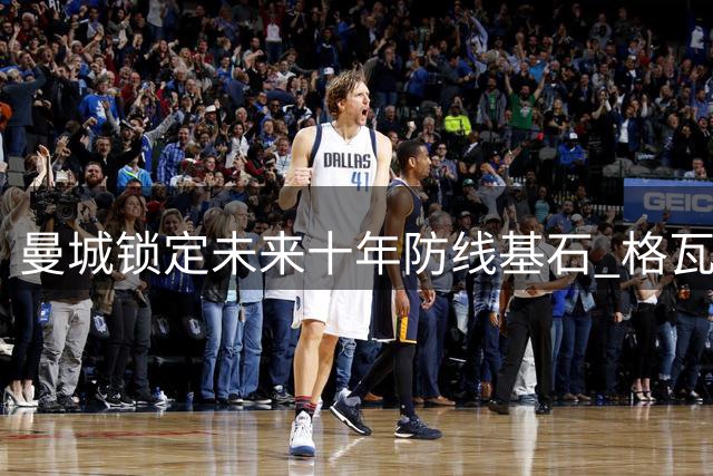 曼城锁定未来十年防线基石 格瓦迪奥尔续约打造蓝月新铁三角