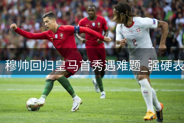 穆帅回归皇马首秀遇难题 强硬表态阻截阿森纳引援计划