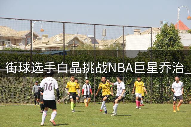 街球选手白晶挑战NBA巨星乔治 百分对决热身花絮曝光