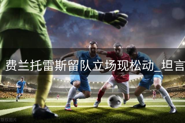 费兰托雷斯留队立场现松动 坦言"足球世界充满变数