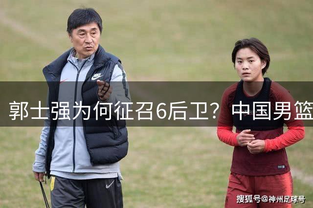 郭士强为何征召6后卫？中国男篮双线备战策略揭秘