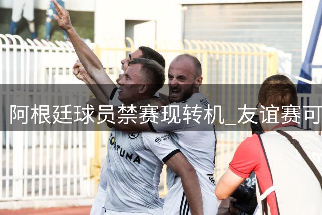 阿根廷球员禁赛现转机 友谊赛可抵消部分处罚