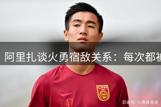 阿里扎谈火勇宿敌关系：每次都被揍肯定不爽 总觉得我们本可以赢