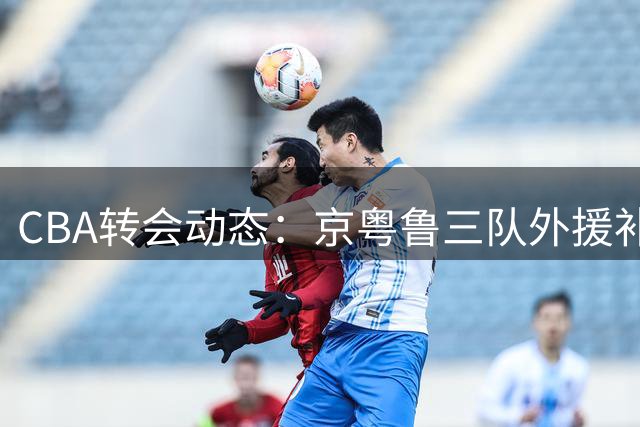 CBA转会动态：京粤鲁三队外援补强齐发力